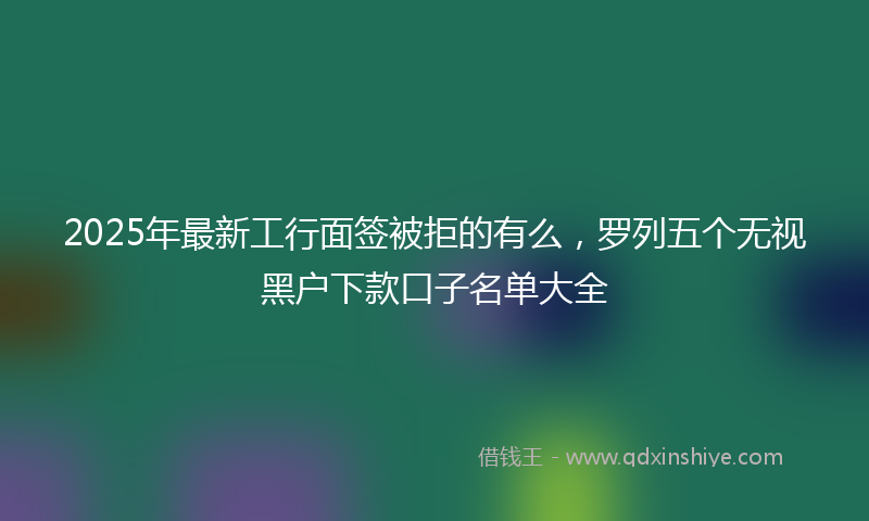 2025年最新工行面签被拒的有么，罗列五个无视黑户下款口子名单大全