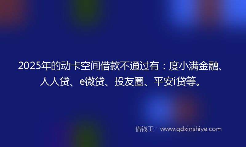 2025年的动卡空间借款不通过有：度小满金融、人人贷、e微贷、投友圈、平安i贷等。