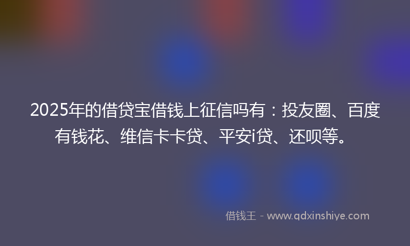 2025年的借贷宝借钱上征信吗有：投友圈、百度有钱花、维信卡卡贷、平安i贷、还呗等。