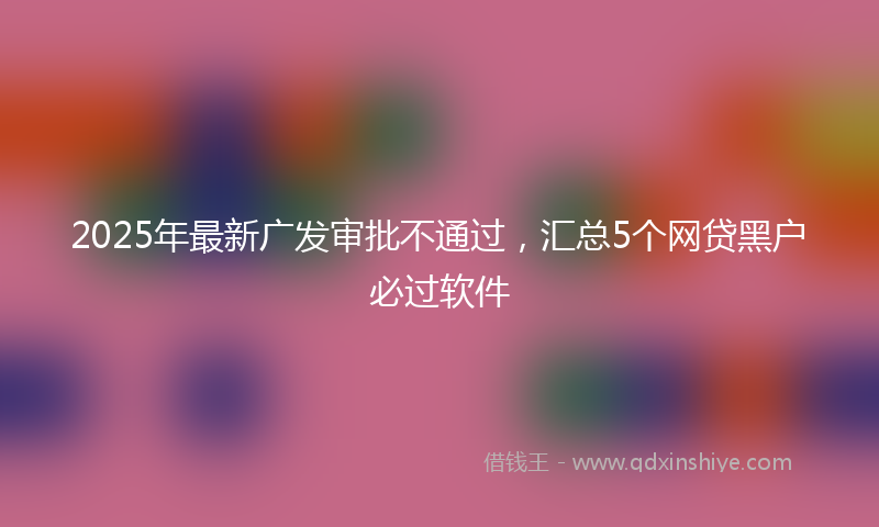 2025年最新广发审批不通过，汇总5个网贷黑户必过软件