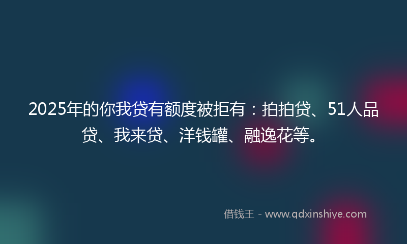 2025年的你我贷有额度被拒有：拍拍贷、51人品贷、我来贷、洋钱罐、融逸花等。
