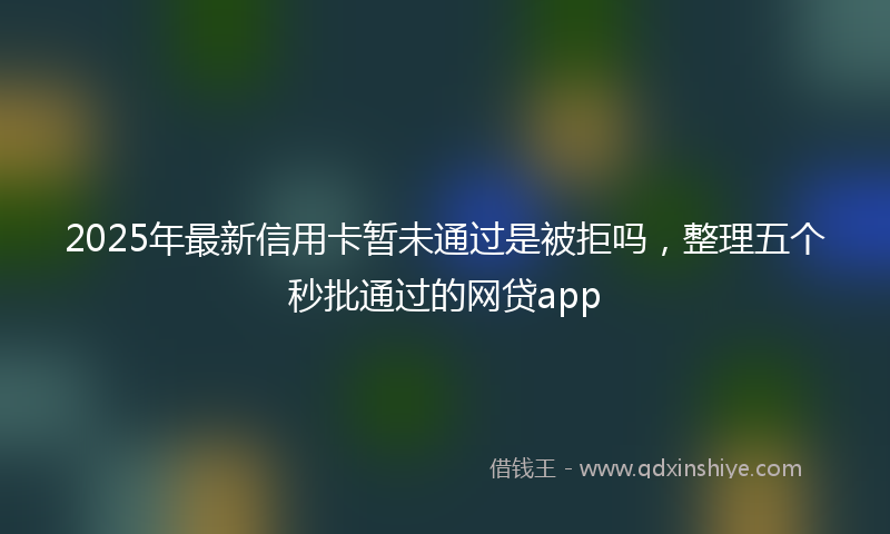2025年最新信用卡暂未通过是被拒吗，整理五个秒批通过的网贷app