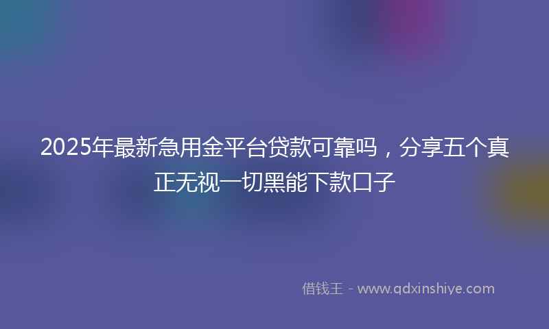 2025年最新急用金平台贷款可靠吗，分享五个真正无视一切黑能下款口子