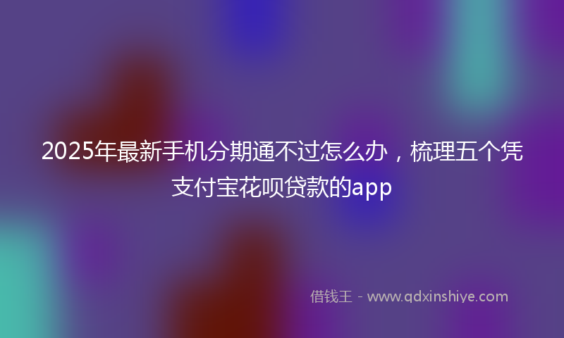 2025年最新手机分期通不过怎么办，梳理五个凭支付宝花呗贷款的app