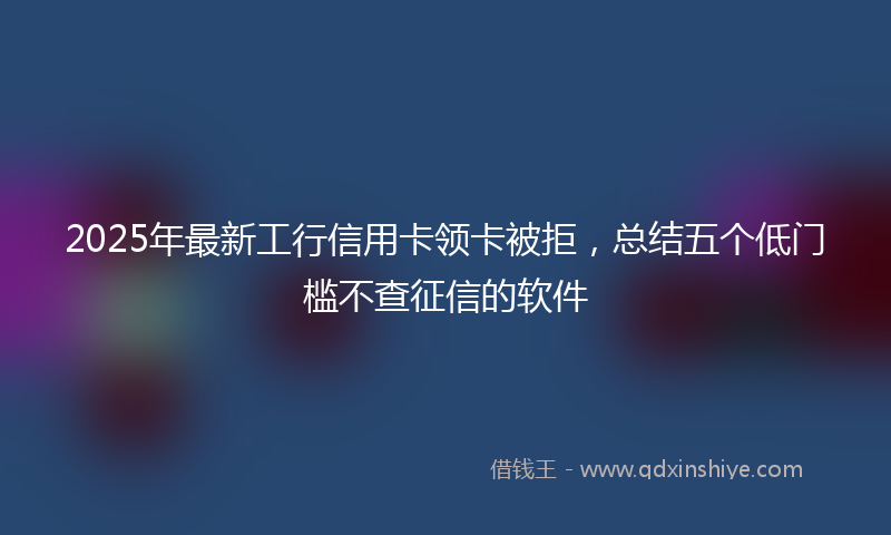 2025年最新工行信用卡领卡被拒，总结五个低门槛不查征信的软件