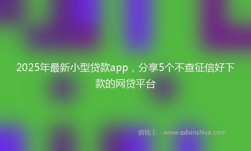 2025年最新小型贷款app，分享5个不查征信好下款的网贷平台