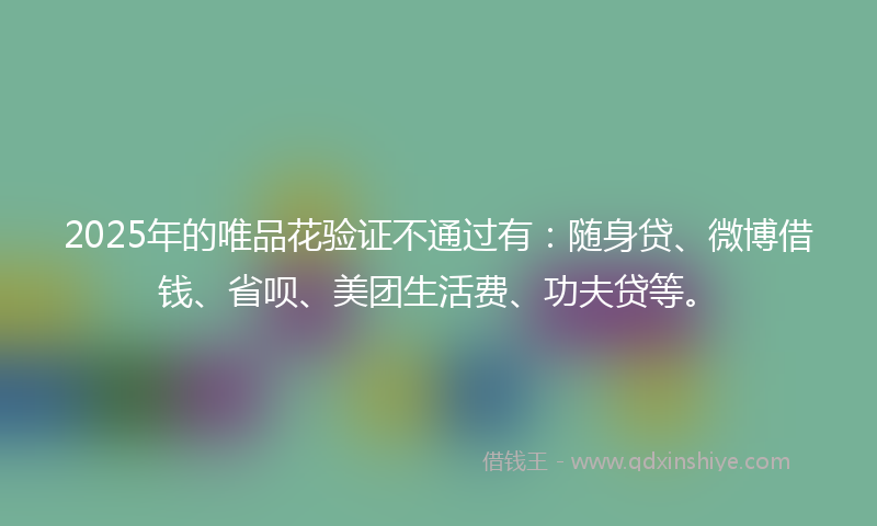 2025年的唯品花验证不通过有：随身贷、微博借钱、省呗、美团生活费、功夫贷等。