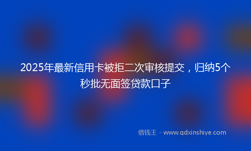 2025年最新信用卡被拒二次审核提交，归纳5个秒批无面签贷款口子