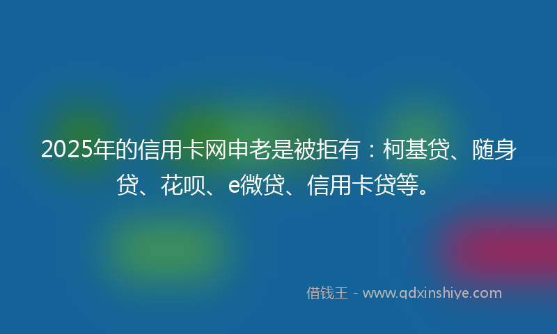 2025年的信用卡网申老是被拒有：柯基贷、随身贷、花呗、e微贷、信用卡贷等。