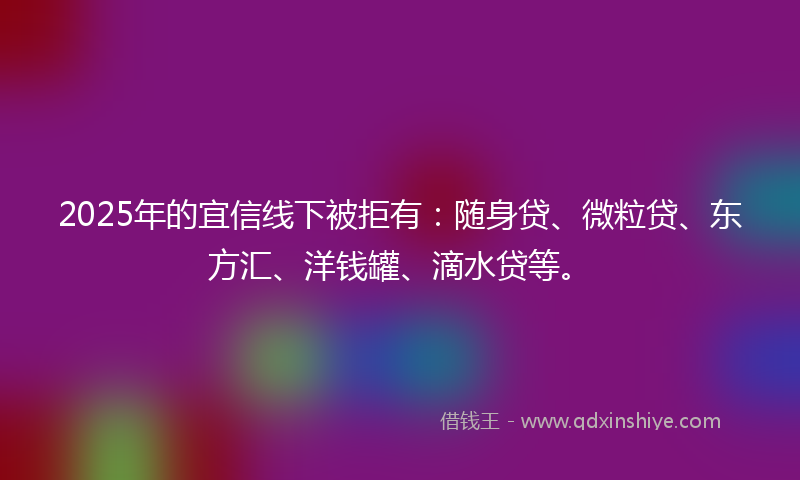 2025年的宜信线下被拒有：随身贷、微粒贷、东方汇、洋钱罐、滴水贷等。