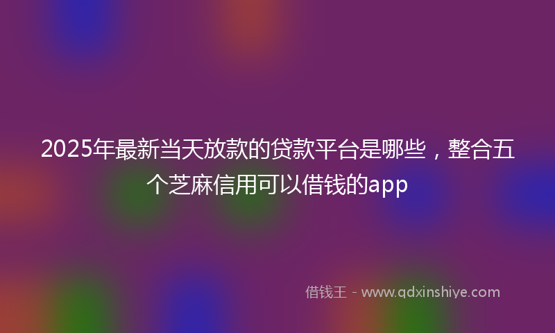2025年最新当天放款的贷款平台是哪些，整合五个芝麻信用可以借钱的app