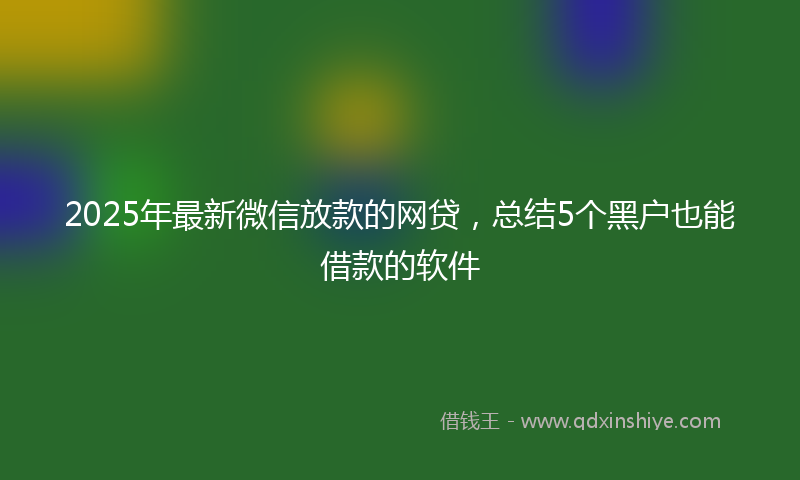2025年最新微信放款的网贷，总结5个黑户也能借款的软件