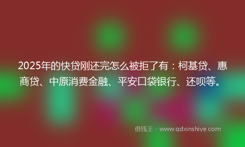 2025年的快贷刚还完怎么被拒了有：柯基贷、惠商贷、中原消费金融、平安口袋银行、还呗等。