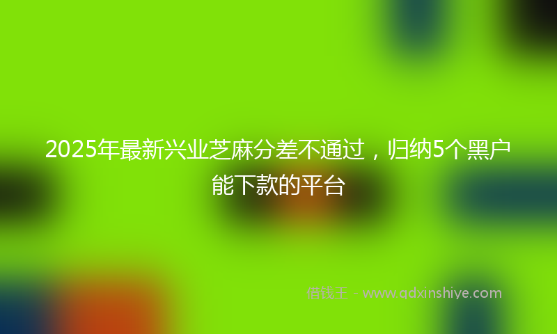 2025年最新兴业芝麻分差不通过，归纳5个黑户能下款的平台