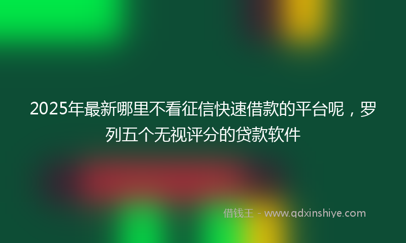 2025年最新哪里不看征信快速借款的平台呢，罗列五个无视评分的贷款软件