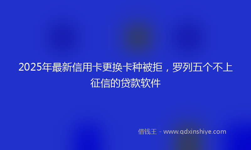 2025年最新信用卡更换卡种被拒，罗列五个不上征信的贷款软件