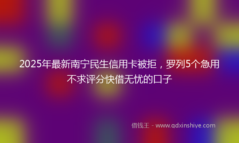 2025年最新南宁民生信用卡被拒，罗列5个急用不求评分快借无忧的口子