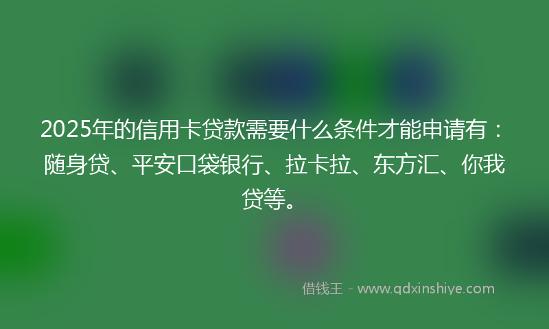 2025年的信用卡贷款需要什么条件才能申请有：随身贷、平安口袋银行、拉卡拉、东方汇、你我贷等。