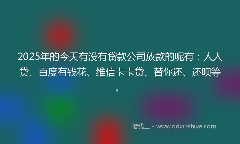 2025年的今天有没有贷款公司放款的呢有：人人贷、百度有钱花、维信卡卡贷、替你还、还呗等。