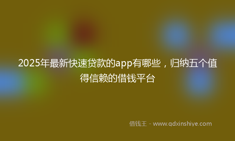 2025年最新快速贷款的app有哪些，归纳五个值得信赖的借钱平台