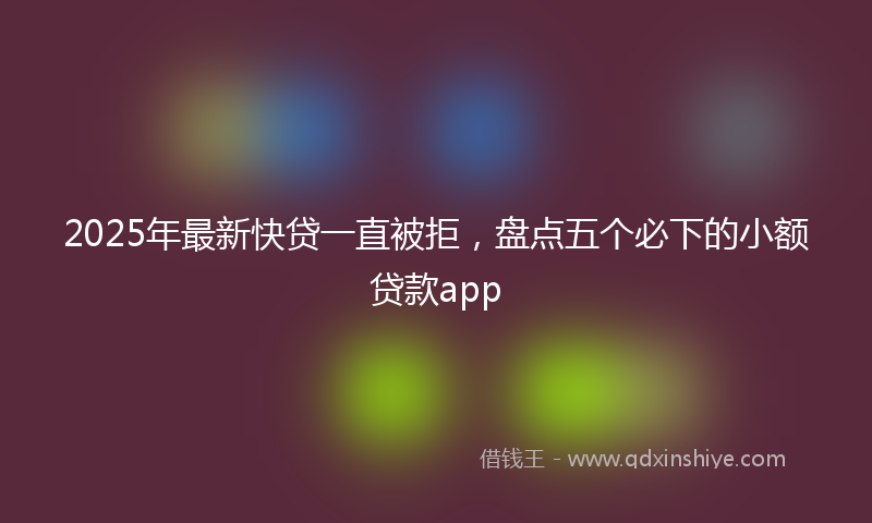 2025年最新快贷一直被拒，盘点五个必下的小额贷款app