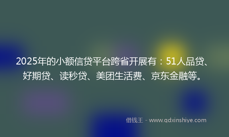 2025年的小额信贷平台跨省开展有：51人品贷、好期贷、读秒贷、美团生活费、京东金融等。
