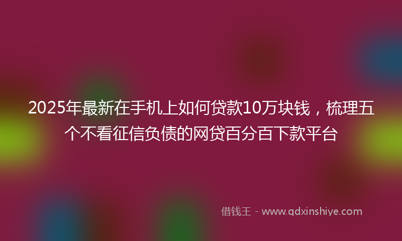 2025年最新在手机上如何贷款10万块钱，梳理五个不看征信负债的网贷百分百下款平台
