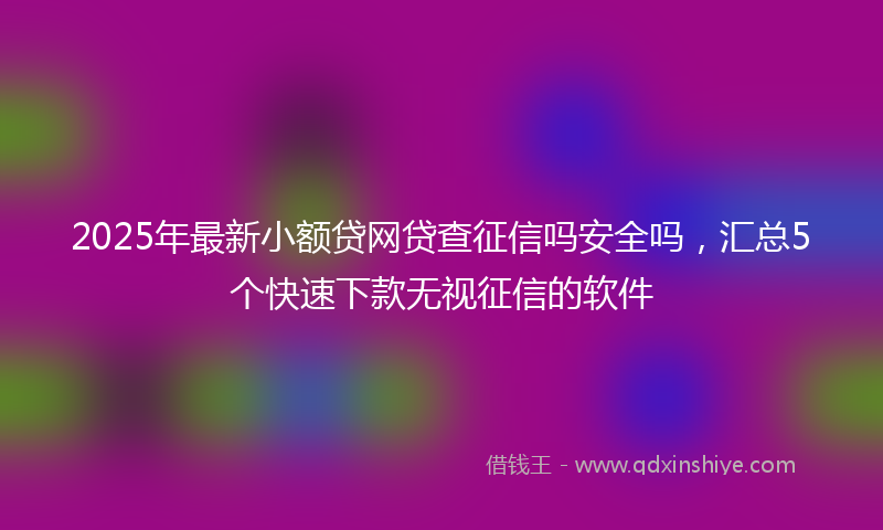 2025年最新小额贷网贷查征信吗安全吗，汇总5个快速下款无视征信的软件