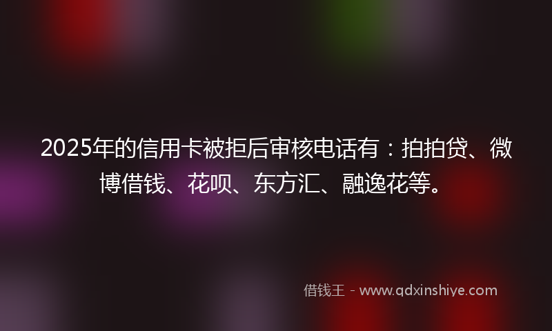 2025年的信用卡被拒后审核电话有：拍拍贷、微博借钱、花呗、东方汇、融逸花等。