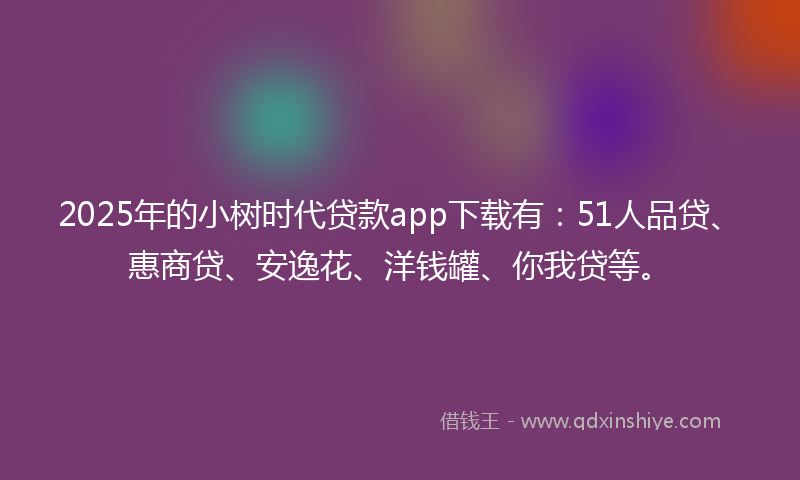 2025年的小树时代贷款app下载有：51人品贷、惠商贷、安逸花、洋钱罐、你我贷等。