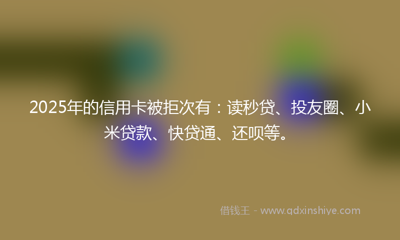 2025年的信用卡被拒次有：读秒贷、投友圈、小米贷款、快贷通、还呗等。