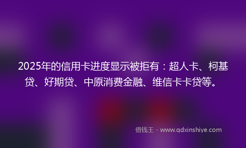 2025年的信用卡进度显示被拒有：超人卡、柯基贷、好期贷、中原消费金融、维信卡卡贷等。