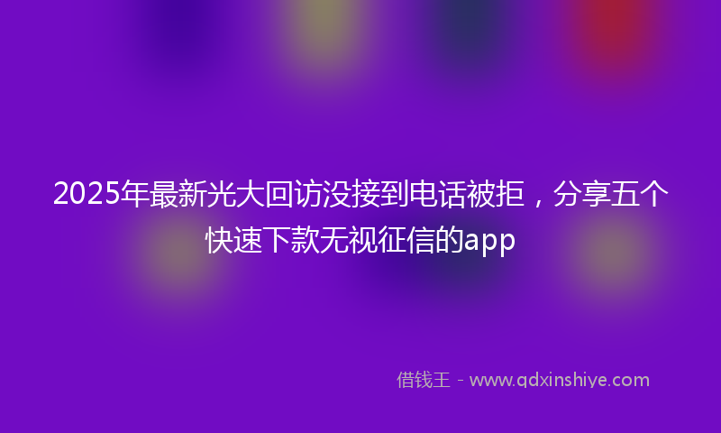 2025年最新光大回访没接到电话被拒，分享五个快速下款无视征信的app