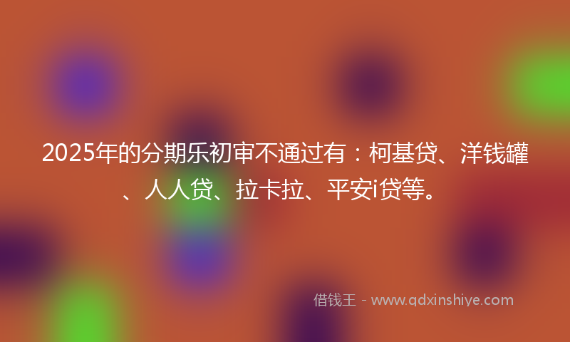 2025年的分期乐初审不通过有：柯基贷、洋钱罐、人人贷、拉卡拉、平安i贷等。