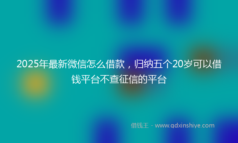2025年最新微信怎么借款，归纳五个20岁可以借钱平台不查征信的平台