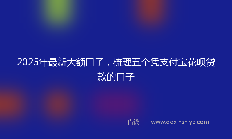 2025年最新大额口子，梳理五个凭支付宝花呗贷款的口子