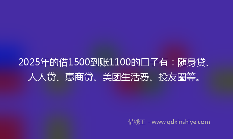 2025年的借1500到账1100的口子有：随身贷、人人贷、惠商贷、美团生活费、投友圈等。
