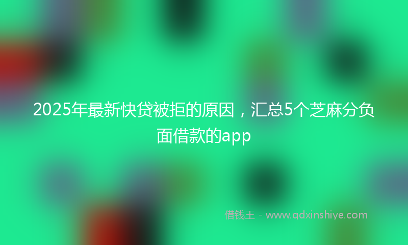 2025年最新快贷被拒的原因，汇总5个芝麻分负面借款的app