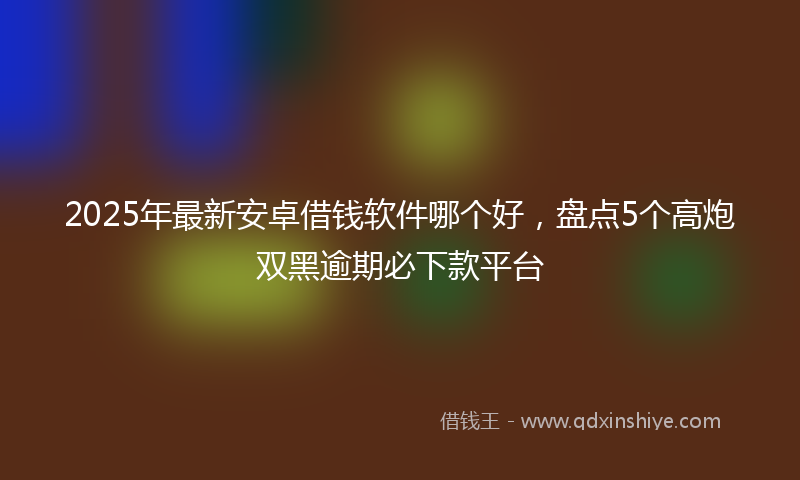 2025年最新安卓借钱软件哪个好，盘点5个高炮双黑逾期必下款平台
