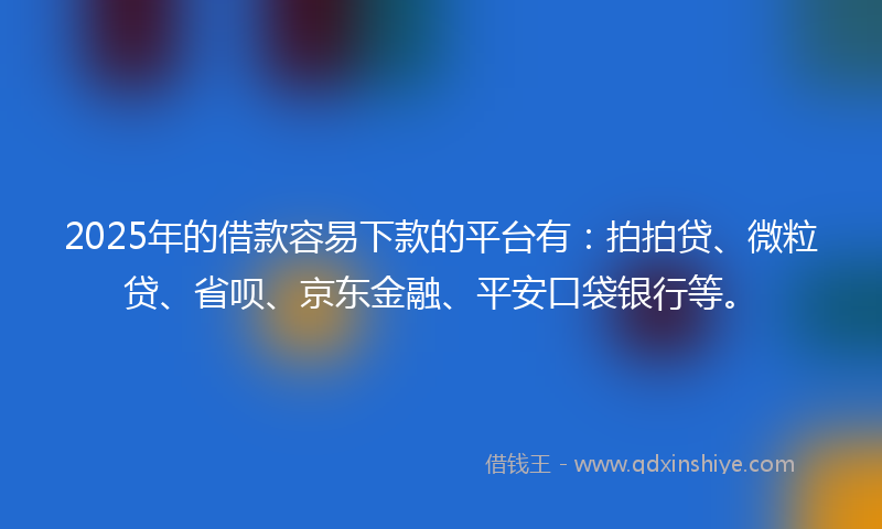 2025年的借款容易下款的平台有：拍拍贷、微粒贷、省呗、京东金融、平安口袋银行等。