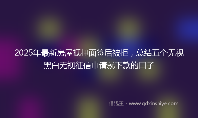 2025年最新房屋抵押面签后被拒，总结五个无视黑白无视征信申请就下款的口子