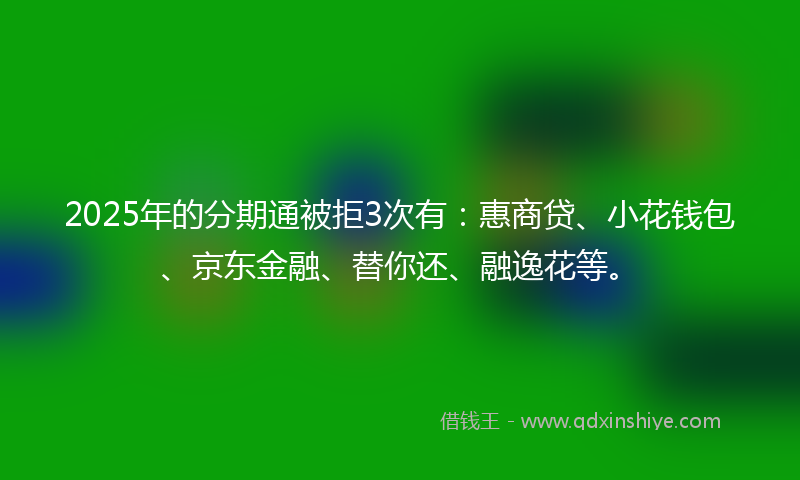 2025年的分期通被拒3次有：惠商贷、小花钱包、京东金融、替你还、融逸花等。