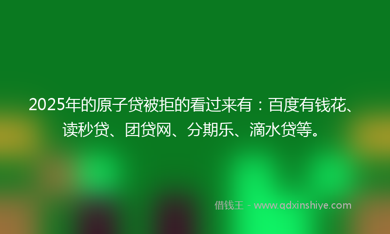 2025年的原子贷被拒的看过来有：百度有钱花、读秒贷、团贷网、分期乐、滴水贷等。
