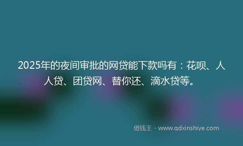 2025年的夜间审批的网贷能下款吗有：花呗、人人贷、团贷网、替你还、滴水贷等。