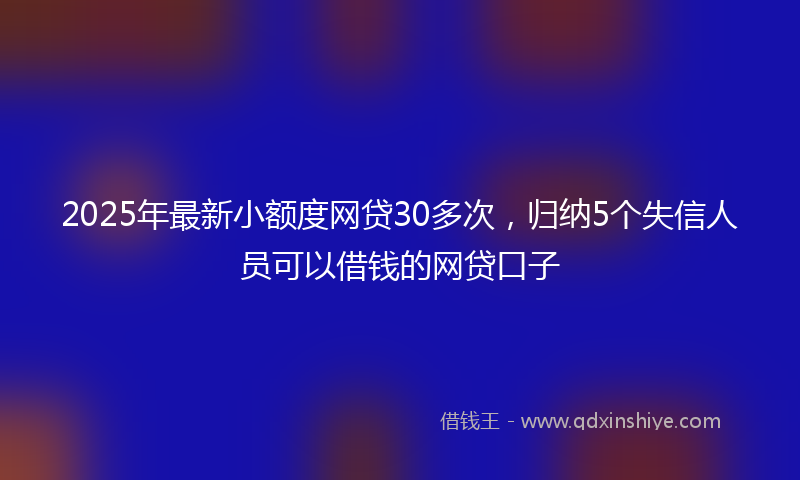2025年最新小额度网贷30多次，归纳5个失信人员可以借钱的网贷口子