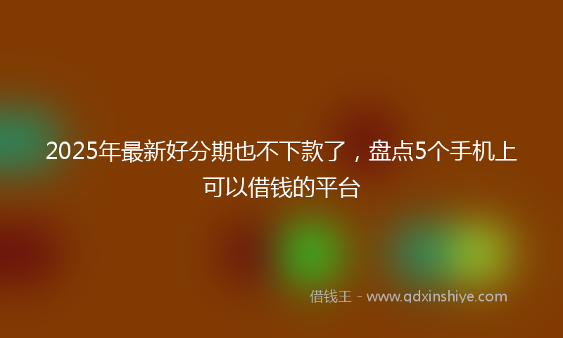 2025年最新好分期也不下款了，盘点5个手机上可以借钱的平台