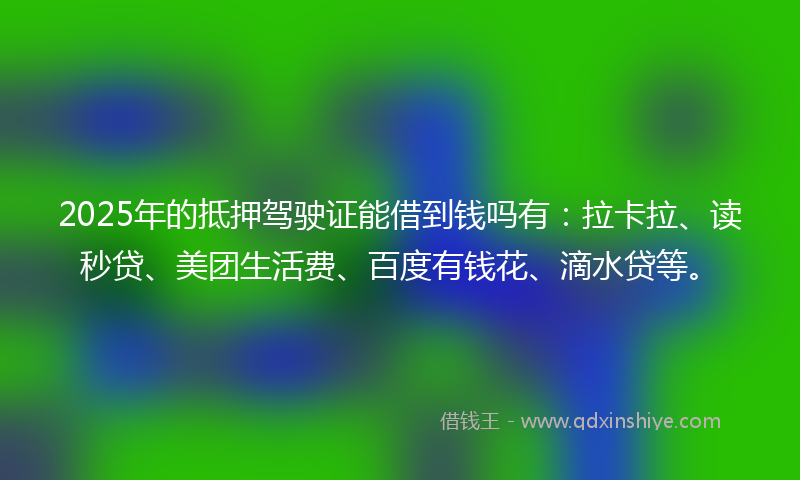 2025年的抵押驾驶证能借到钱吗有：拉卡拉、读秒贷、美团生活费、百度有钱花、滴水贷等。