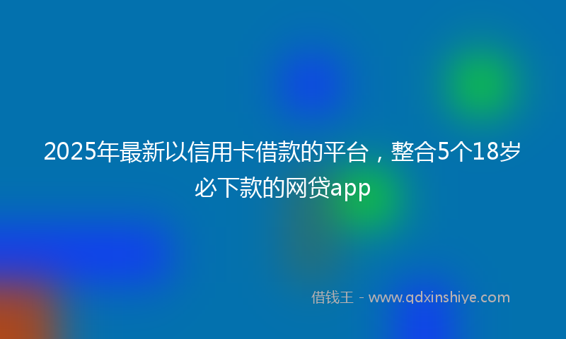 2025年最新以信用卡借款的平台，整合5个18岁必下款的网贷app
