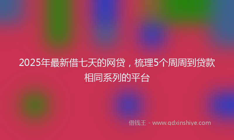 2025年最新借七天的网贷，梳理5个周周到贷款相同系列的平台