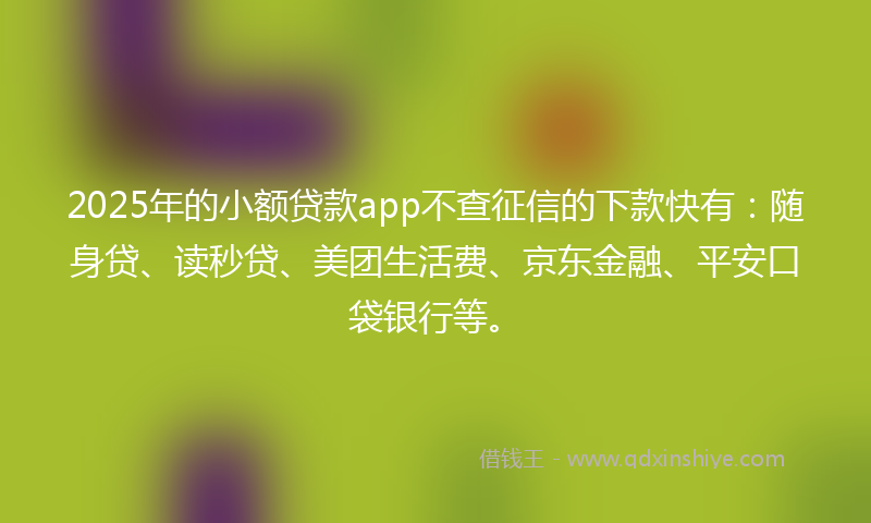 2025年的小额贷款app不查征信的下款快有：随身贷、读秒贷、美团生活费、京东金融、平安口袋银行等。